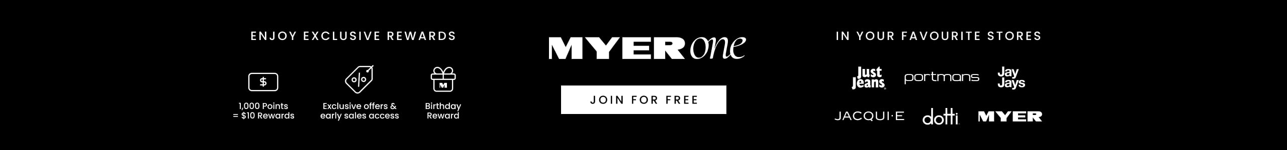 MYER one. Enjoy Exclusive Rewards. 1,000 points = $10 Rewards. Exclusive offers & early sales access. Birthday Reward. In Your Favourite Stores. Just Jeans. Portmans. Jay Jays. Jacqui E. Dotti. Myer. Join For Free