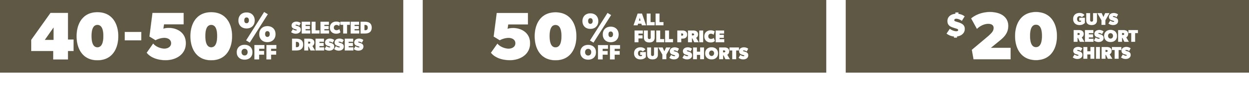 40-50% Off Selected Dresses. 50% Off All Full Price Guys Shorts. $20 Guys Resort Shirts