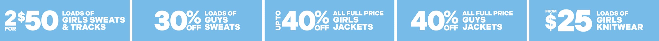 2 For $50 Loads Of Girls Sweats & Tracks. 30% Off Loads Of Guys Sweats. Up To 40% Off All Full Price Girls Jackets. 40% Off All Full Price Guys Jackets. Loads Of Girls Knitwear From $25